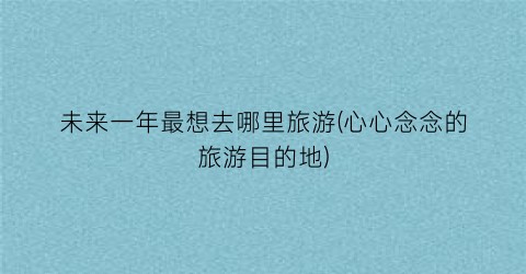 未来一年最想去哪里旅游(心心念念的旅游目的地)