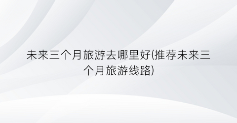 未来三个月旅游去哪里好(推荐未来三个月旅游线路)