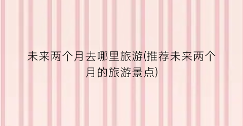 未来两个月去哪里旅游(推荐未来两个月的旅游景点)