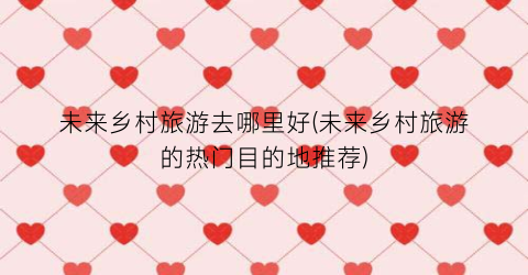 未来乡村旅游去哪里好(未来乡村旅游的热门目的地推荐)