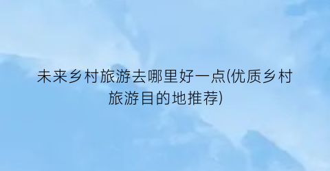 未来乡村旅游去哪里好一点(优质乡村旅游目的地推荐)
