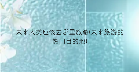 未来人类应该去哪里旅游(未来旅游的热门目的地)