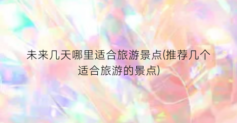 未来几天哪里适合旅游景点(推荐几个适合旅游的景点)