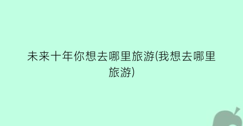 未来十年你想去哪里旅游(我想去哪里旅游)