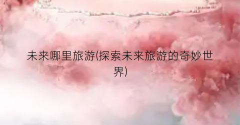 未来哪里旅游(探索未来旅游的奇妙世界)