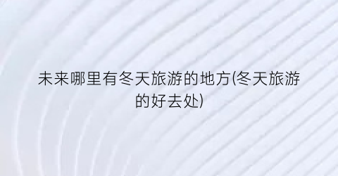未来哪里有冬天旅游的地方(冬天旅游的好去处)