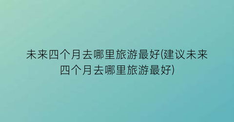 未来四个月去哪里旅游最好(建议未来四个月去哪里旅游最好)