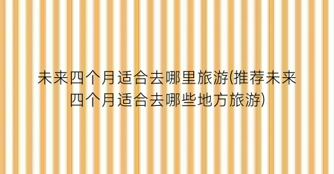 未来四个月适合去哪里旅游(推荐未来四个月适合去哪些地方旅游)