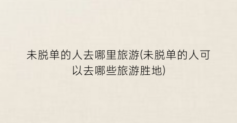 未脱单的人去哪里旅游(未脱单的人可以去哪些旅游胜地)