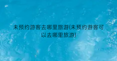未预约游客去哪里旅游(未预约游客可以去哪里旅游)