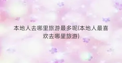 本地人去哪里旅游最多呢(本地人最喜欢去哪里旅游)