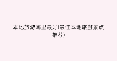 本地旅游哪里最好(最佳本地旅游景点推荐)