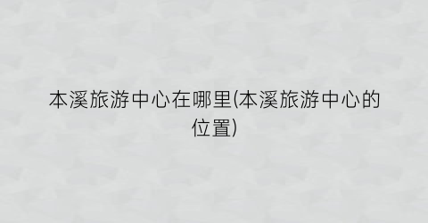本溪旅游中心在哪里(本溪旅游中心的位置)