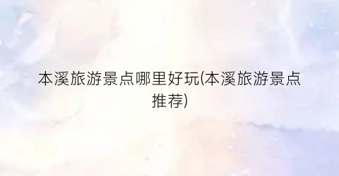 本溪旅游景点哪里好玩(本溪旅游景点推荐)
