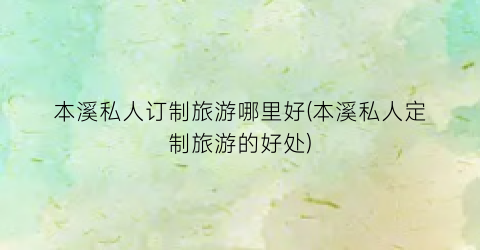 本溪私人订制旅游哪里好(本溪私人定制旅游的好处)