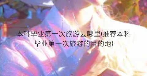 本科毕业第一次旅游去哪里(推荐本科毕业第一次旅游的目的地)