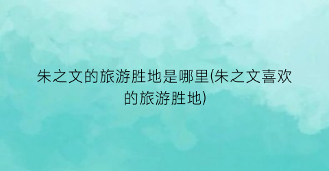 朱之文的旅游胜地是哪里(朱之文喜欢的旅游胜地)