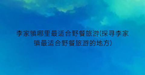 李家镇哪里最适合野餐旅游(探寻李家镇最适合野餐旅游的地方)
