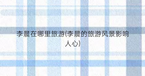 李晨在哪里旅游(李晨的旅游风景影响人心)