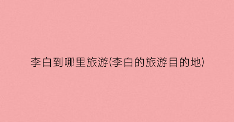 李白到哪里旅游(李白的旅游目的地)