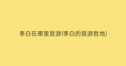 李白在哪里旅游(李白的旅游胜地)