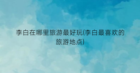 李白在哪里旅游最好玩(李白最喜欢的旅游地点)