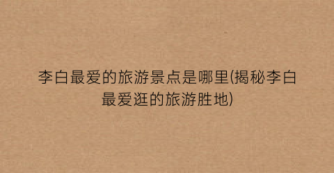 李白最爱的旅游景点是哪里(揭秘李白最爱逛的旅游胜地)