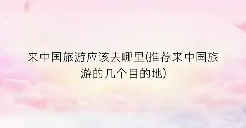 来中国旅游应该去哪里(推荐来中国旅游的几个目的地)
