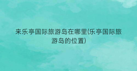 来乐亭国际旅游岛在哪里(乐亭国际旅游岛的位置)