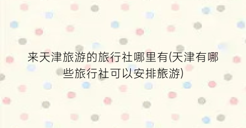 来天津旅游的旅行社哪里有(天津有哪些旅行社可以安排旅游)