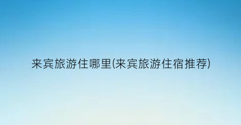 来宾旅游住哪里(来宾旅游住宿推荐)