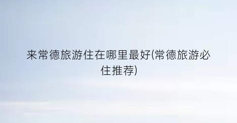 来常德旅游住在哪里最好(常德旅游必住推荐)