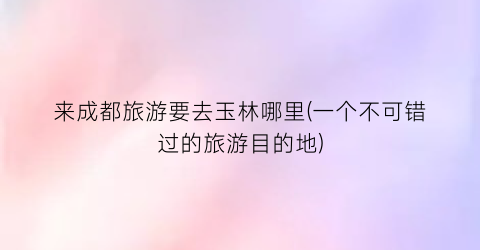 来成都旅游要去玉林哪里(一个不可错过的旅游目的地)