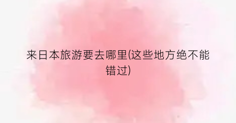 来日本旅游要去哪里(这些地方绝不能错过)