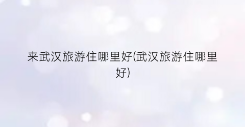来武汉旅游住哪里好(武汉旅游住哪里好)