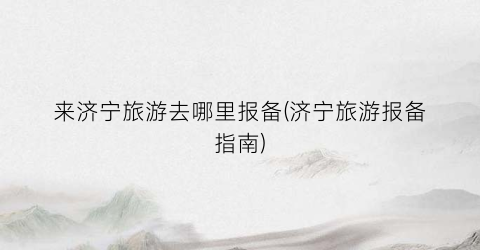 来济宁旅游去哪里报备(济宁旅游报备指南)