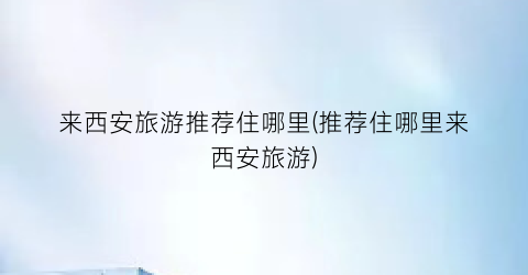 来西安旅游推荐住哪里(推荐住哪里来西安旅游)