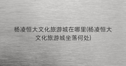 杨凌恒大文化旅游城在哪里(杨凌恒大文化旅游城坐落何处)