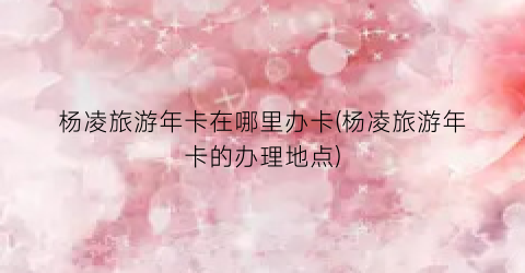 杨凌旅游年卡在哪里办卡(杨凌旅游年卡的办理地点)