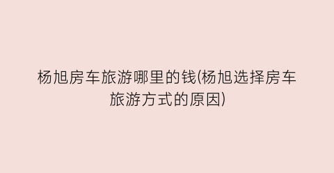 杨旭房车旅游哪里的钱(杨旭选择房车旅游方式的原因)