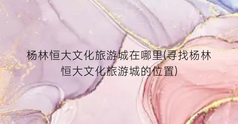 杨林恒大文化旅游城在哪里(寻找杨林恒大文化旅游城的位置)