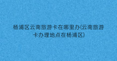 杨浦区云南旅游卡在哪里办(云南旅游卡办理地点在杨浦区)