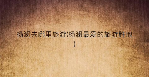 杨澜去哪里旅游(杨澜最爱的旅游胜地)