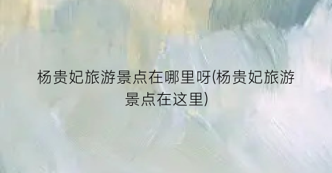 杨贵妃旅游景点在哪里呀(杨贵妃旅游景点在这里)