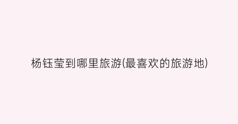 杨钰莹到哪里旅游(最喜欢的旅游地)