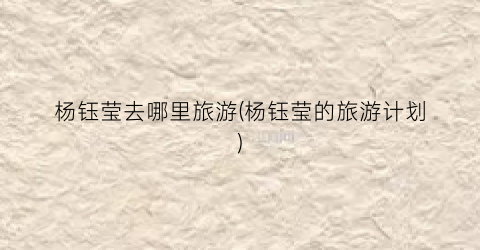 杨钰莹去哪里旅游(杨钰莹的旅游计划)