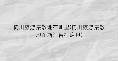 杭川旅游集散地在哪里(杭川旅游集散地在浙江省桐庐县)