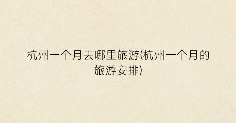 杭州一个月去哪里旅游(杭州一个月的旅游安排)