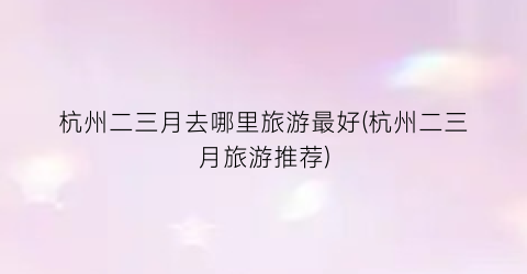 杭州二三月去哪里旅游最好(杭州二三月旅游推荐)
