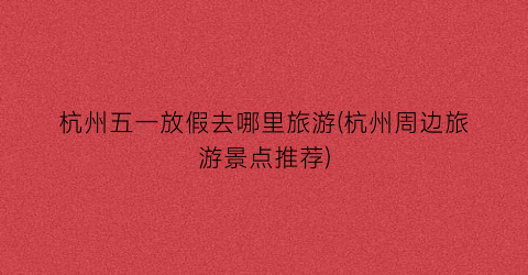 杭州五一放假去哪里旅游(杭州周边旅游景点推荐)